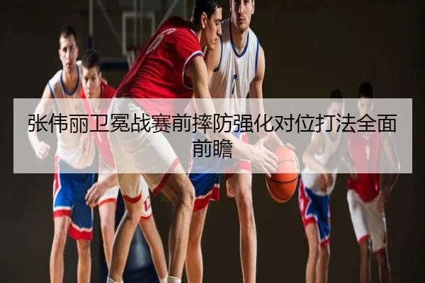 张伟丽卫冕战赛前摔防强化对位打法全面前瞻